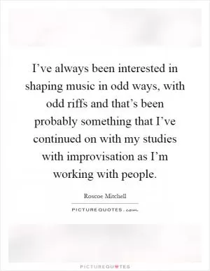 I’ve always been interested in shaping music in odd ways, with odd riffs and that’s been probably something that I’ve continued on with my studies with improvisation as I’m working with people Picture Quote #1