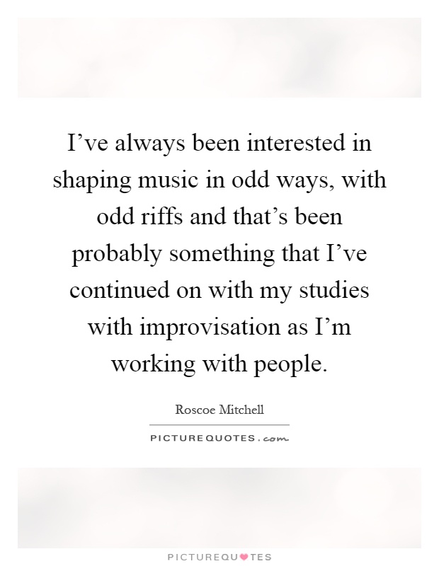 I've always been interested in shaping music in odd ways, with odd riffs and that's been probably something that I've continued on with my studies with improvisation as I'm working with people Picture Quote #1
