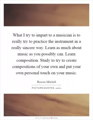 What I try to impart to a musician is to really try to practice the instrument in a really sincere way. Learn as much about music as you possibly can. Learn composition. Study to try to create compositions of your own and put your own personal touch on your music Picture Quote #1