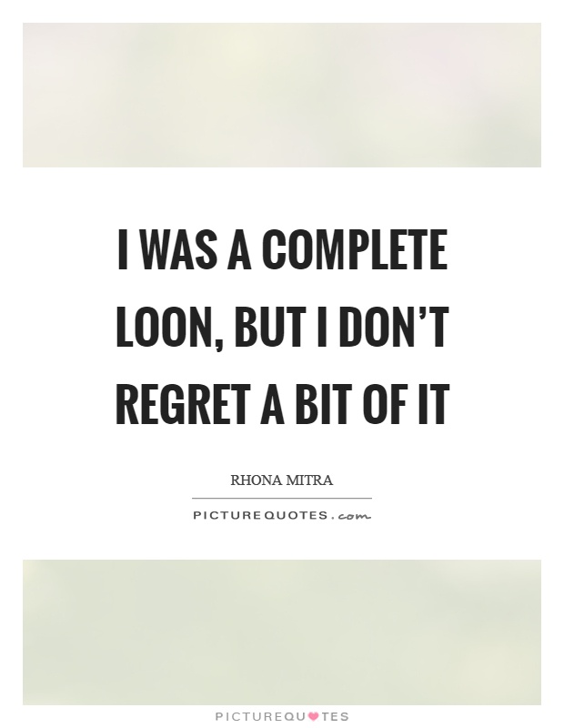 I was a complete loon, but I don't regret a bit of it Picture Quote #1