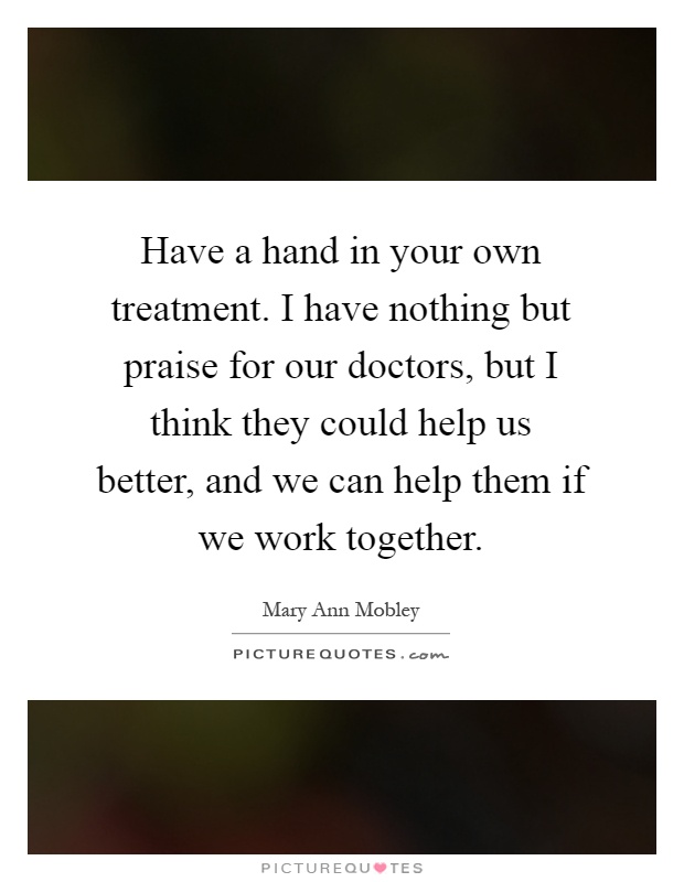 Have a hand in your own treatment. I have nothing but praise for our doctors, but I think they could help us better, and we can help them if we work together Picture Quote #1
