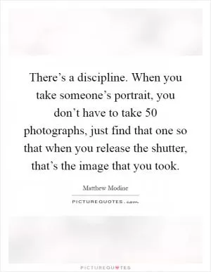 There’s a discipline. When you take someone’s portrait, you don’t have to take 50 photographs, just find that one so that when you release the shutter, that’s the image that you took Picture Quote #1
