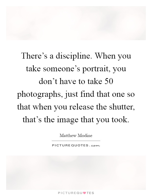 There's a discipline. When you take someone's portrait, you don't have to take 50 photographs, just find that one so that when you release the shutter, that's the image that you took Picture Quote #1