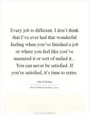 Every job is different. I don’t think that I’ve ever had that wonderful feeling when you’ve finished a job or where you feel like you’ve mastered it or sort of nailed it... You can never be satisfied. If you’re satisfied, it’s time to retire Picture Quote #1