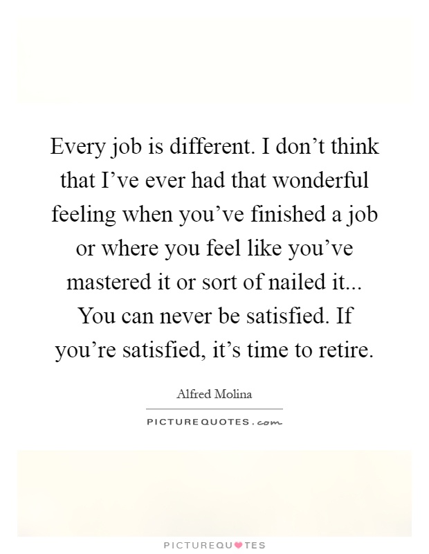 Every job is different. I don't think that I've ever had that wonderful feeling when you've finished a job or where you feel like you've mastered it or sort of nailed it... You can never be satisfied. If you're satisfied, it's time to retire Picture Quote #1