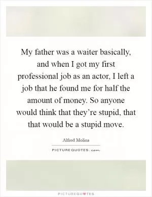 My father was a waiter basically, and when I got my first professional job as an actor, I left a job that he found me for half the amount of money. So anyone would think that they’re stupid, that that would be a stupid move Picture Quote #1