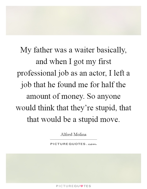 My father was a waiter basically, and when I got my first professional job as an actor, I left a job that he found me for half the amount of money. So anyone would think that they're stupid, that that would be a stupid move Picture Quote #1