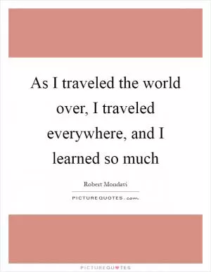 As I traveled the world over, I traveled everywhere, and I learned so much Picture Quote #1