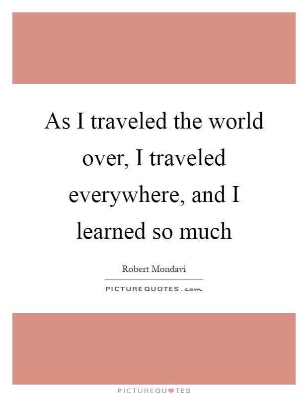 As I traveled the world over, I traveled everywhere, and I learned so much Picture Quote #1