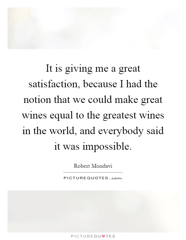 It is giving me a great satisfaction, because I had the notion that we could make great wines equal to the greatest wines in the world, and everybody said it was impossible Picture Quote #1
