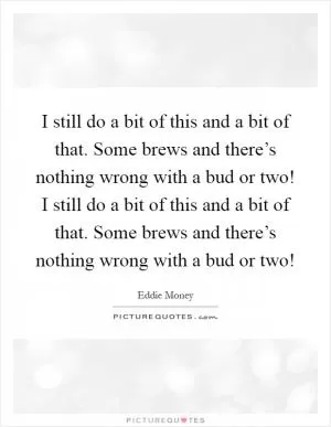 I still do a bit of this and a bit of that. Some brews and there’s nothing wrong with a bud or two! I still do a bit of this and a bit of that. Some brews and there’s nothing wrong with a bud or two! Picture Quote #1