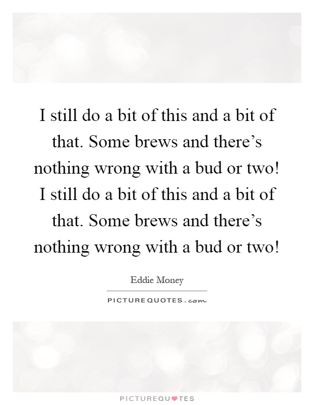 I still do a bit of this and a bit of that. Some brews and there's nothing wrong with a bud or two! I still do a bit of this and a bit of that. Some brews and there's nothing wrong with a bud or two! Picture Quote #1