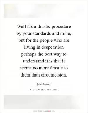 Well it’s a drastic procedure by your standards and mine, but for the people who are living in desperation perhaps the best way to understand it is that it seems no more drastic to them than circumcision Picture Quote #1
