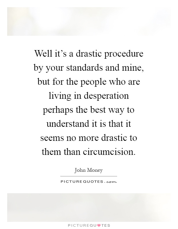 Well it's a drastic procedure by your standards and mine, but for the people who are living in desperation perhaps the best way to understand it is that it seems no more drastic to them than circumcision Picture Quote #1