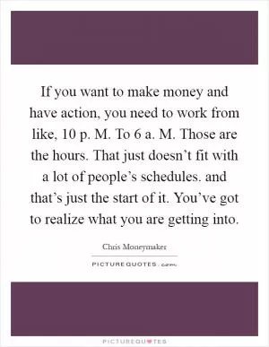 If you want to make money and have action, you need to work from like, 10 p. M. To 6 a. M. Those are the hours. That just doesn’t fit with a lot of people’s schedules. and that’s just the start of it. You’ve got to realize what you are getting into Picture Quote #1