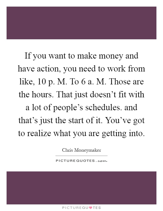 If you want to make money and have action, you need to work from like, 10 p. M. To 6 a. M. Those are the hours. That just doesn't fit with a lot of people's schedules. and that's just the start of it. You've got to realize what you are getting into Picture Quote #1