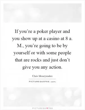 If you’re a poker player and you show up at a casino at 8 a. M., you’re going to be by yourself or with some people that are rocks and just don’t give you any action Picture Quote #1