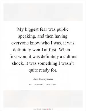 My biggest fear was public speaking, and then having everyone know who I was, it was definitely weird at first. When I first won, it was definitely a culture shock, it was something I wasn’t quite ready for Picture Quote #1