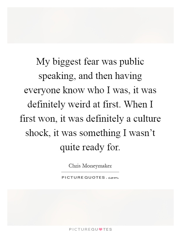 My biggest fear was public speaking, and then having everyone know who I was, it was definitely weird at first. When I first won, it was definitely a culture shock, it was something I wasn't quite ready for Picture Quote #1