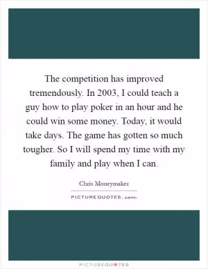 The competition has improved tremendously. In 2003, I could teach a guy how to play poker in an hour and he could win some money. Today, it would take days. The game has gotten so much tougher. So I will spend my time with my family and play when I can Picture Quote #1
