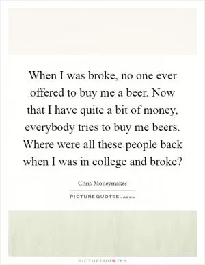 When I was broke, no one ever offered to buy me a beer. Now that I have quite a bit of money, everybody tries to buy me beers. Where were all these people back when I was in college and broke? Picture Quote #1