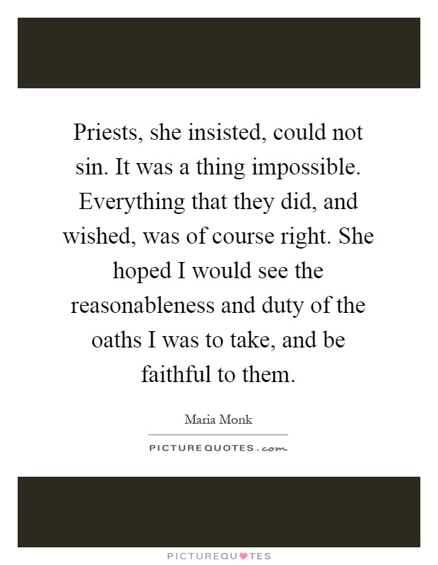 Priests, she insisted, could not sin. It was a thing impossible. Everything that they did, and wished, was of course right. She hoped I would see the reasonableness and duty of the oaths I was to take, and be faithful to them Picture Quote #1
