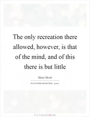 The only recreation there allowed, however, is that of the mind, and of this there is but little Picture Quote #1