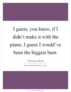 I guess, you know, if I didn’t make it with the piano, I guess I would’ve been the biggest bum Picture Quote #1