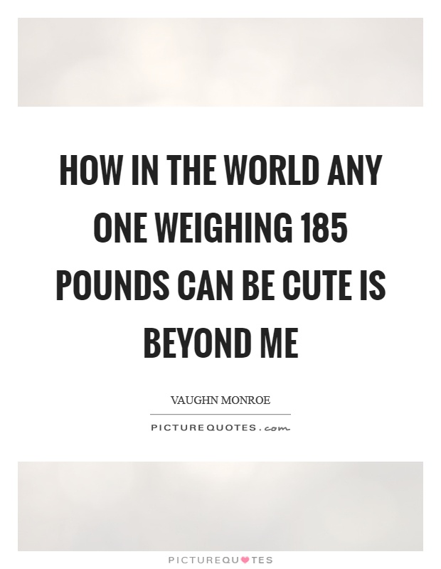How in the world any one weighing 185 pounds can be cute is beyond me Picture Quote #1