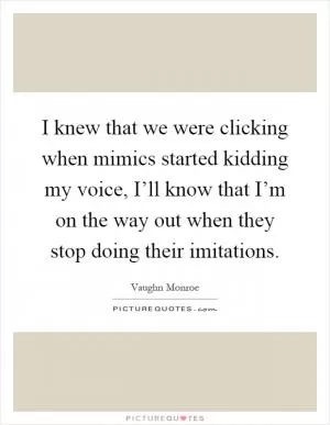 I knew that we were clicking when mimics started kidding my voice, I’ll know that I’m on the way out when they stop doing their imitations Picture Quote #1