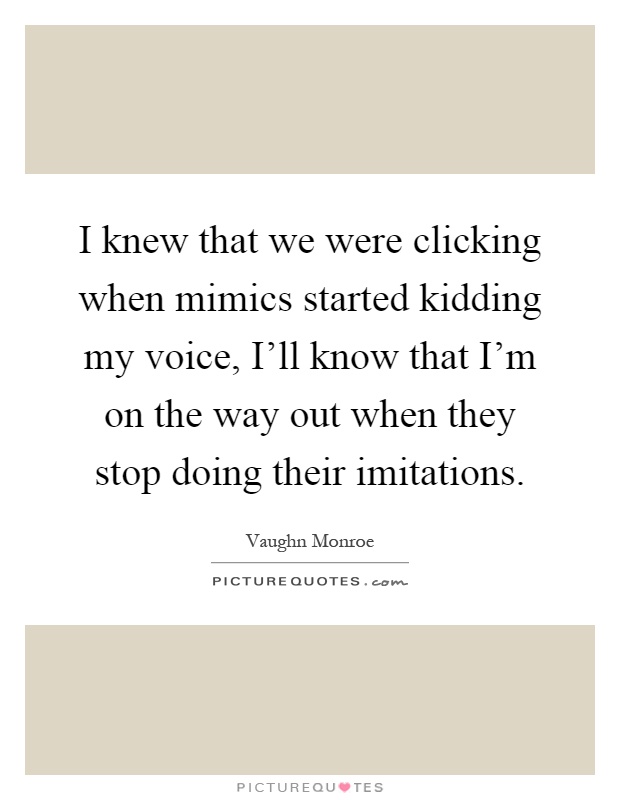 I knew that we were clicking when mimics started kidding my voice, I'll know that I'm on the way out when they stop doing their imitations Picture Quote #1