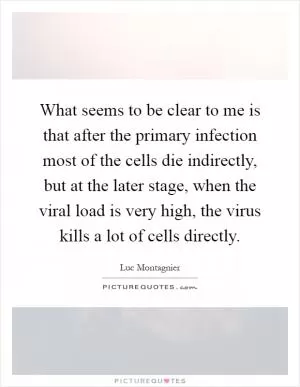 What seems to be clear to me is that after the primary infection most of the cells die indirectly, but at the later stage, when the viral load is very high, the virus kills a lot of cells directly Picture Quote #1