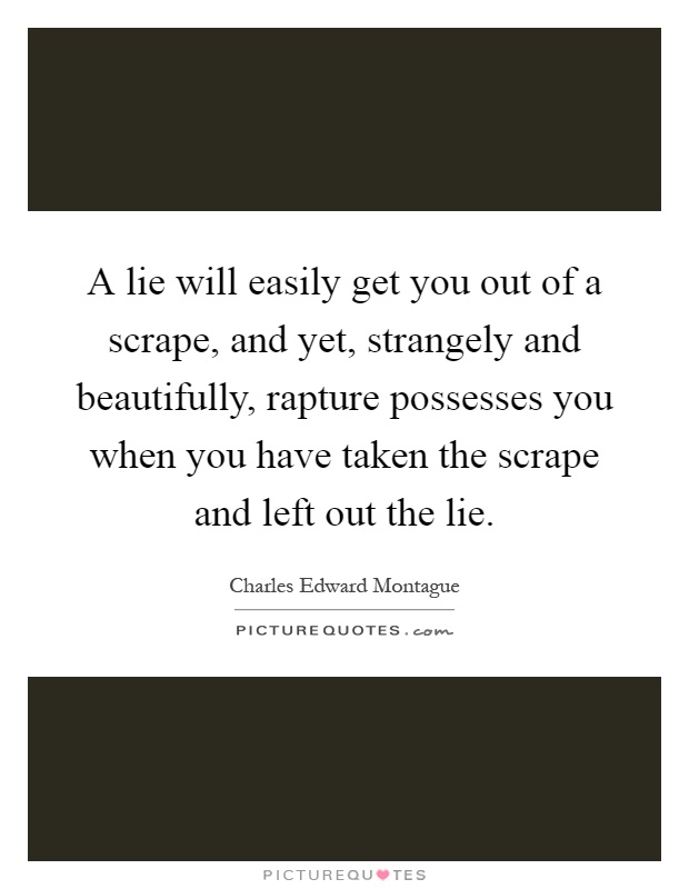 A lie will easily get you out of a scrape, and yet, strangely and beautifully, rapture possesses you when you have taken the scrape and left out the lie Picture Quote #1