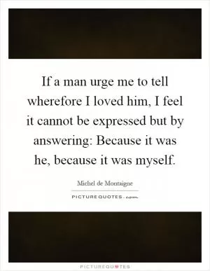 If a man urge me to tell wherefore I loved him, I feel it cannot be expressed but by answering: Because it was he, because it was myself Picture Quote #1
