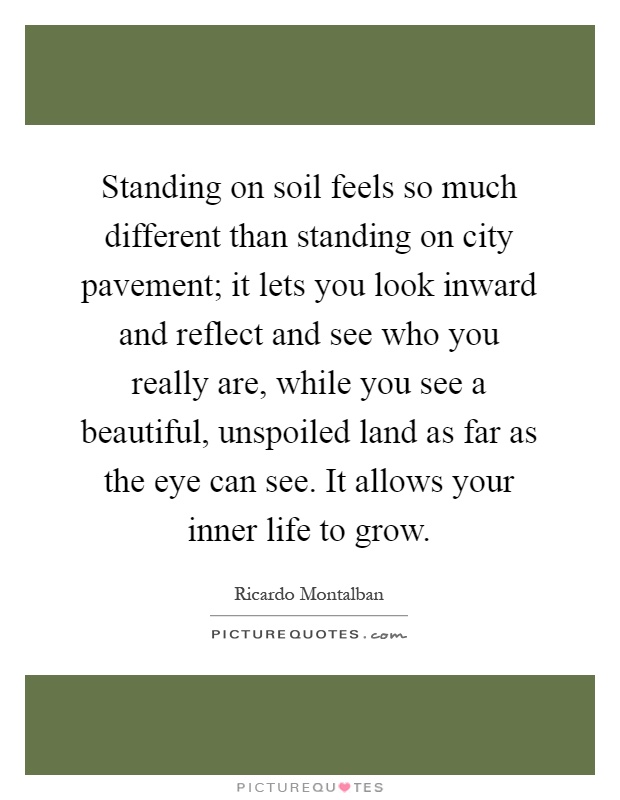Standing on soil feels so much different than standing on city pavement; it lets you look inward and reflect and see who you really are, while you see a beautiful, unspoiled land as far as the eye can see. It allows your inner life to grow Picture Quote #1