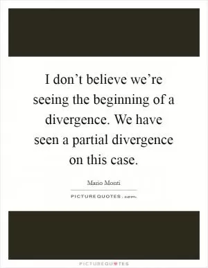 I don’t believe we’re seeing the beginning of a divergence. We have seen a partial divergence on this case Picture Quote #1