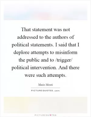 That statement was not addressed to the authors of political statements. I said that I deplore attempts to misinform the public and to /trigger/ political intervention. And there were such attempts Picture Quote #1