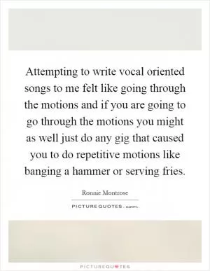 Attempting to write vocal oriented songs to me felt like going through the motions and if you are going to go through the motions you might as well just do any gig that caused you to do repetitive motions like banging a hammer or serving fries Picture Quote #1
