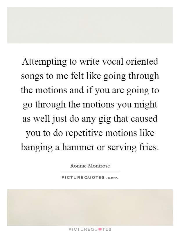 Attempting to write vocal oriented songs to me felt like going through the motions and if you are going to go through the motions you might as well just do any gig that caused you to do repetitive motions like banging a hammer or serving fries Picture Quote #1