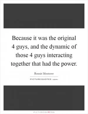 Because it was the original 4 guys, and the dynamic of those 4 guys interacting together that had the power Picture Quote #1
