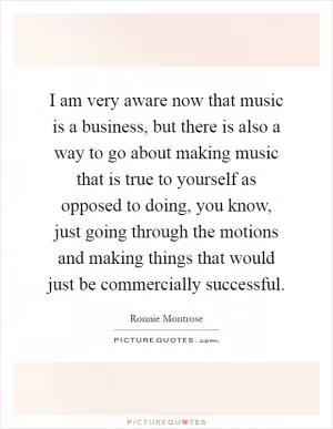 I am very aware now that music is a business, but there is also a way to go about making music that is true to yourself as opposed to doing, you know, just going through the motions and making things that would just be commercially successful Picture Quote #1