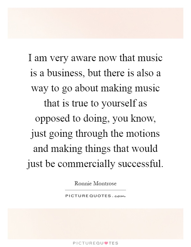 I am very aware now that music is a business, but there is also a way to go about making music that is true to yourself as opposed to doing, you know, just going through the motions and making things that would just be commercially successful Picture Quote #1
