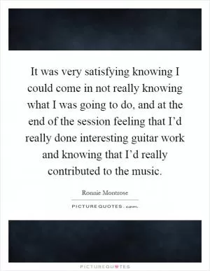 It was very satisfying knowing I could come in not really knowing what I was going to do, and at the end of the session feeling that I’d really done interesting guitar work and knowing that I’d really contributed to the music Picture Quote #1