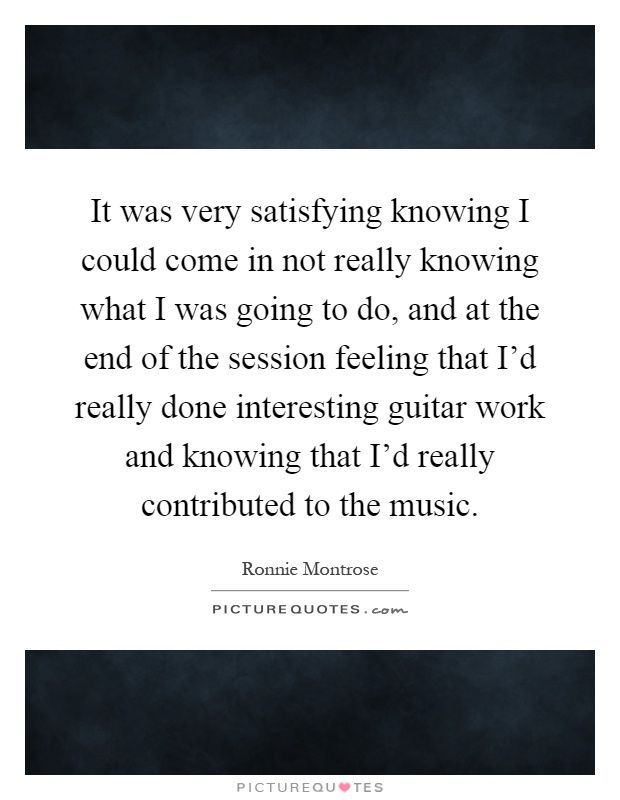 It was very satisfying knowing I could come in not really knowing what I was going to do, and at the end of the session feeling that I'd really done interesting guitar work and knowing that I'd really contributed to the music Picture Quote #1