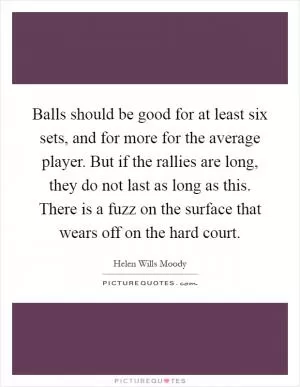 Balls should be good for at least six sets, and for more for the average player. But if the rallies are long, they do not last as long as this. There is a fuzz on the surface that wears off on the hard court Picture Quote #1