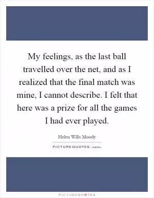 My feelings, as the last ball travelled over the net, and as I realized that the final match was mine, I cannot describe. I felt that here was a prize for all the games I had ever played Picture Quote #1