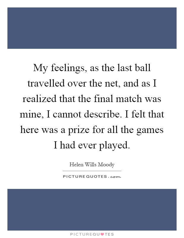 My feelings, as the last ball travelled over the net, and as I realized that the final match was mine, I cannot describe. I felt that here was a prize for all the games I had ever played Picture Quote #1