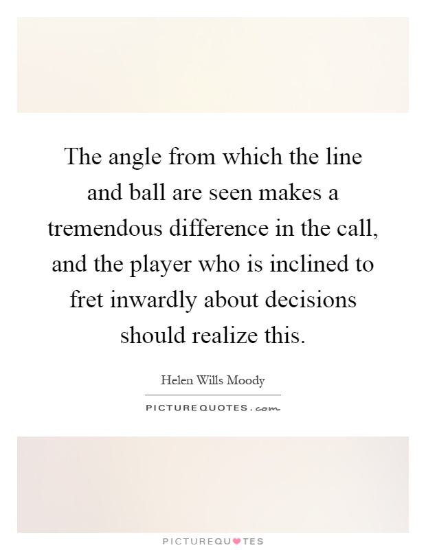 The angle from which the line and ball are seen makes a tremendous difference in the call, and the player who is inclined to fret inwardly about decisions should realize this Picture Quote #1
