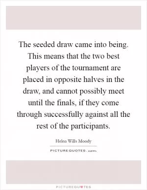 The seeded draw came into being. This means that the two best players of the tournament are placed in opposite halves in the draw, and cannot possibly meet until the finals, if they come through successfully against all the rest of the participants Picture Quote #1