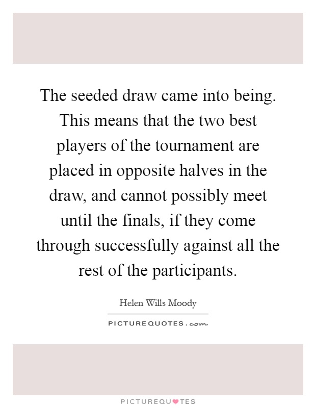 The seeded draw came into being. This means that the two best players of the tournament are placed in opposite halves in the draw, and cannot possibly meet until the finals, if they come through successfully against all the rest of the participants Picture Quote #1